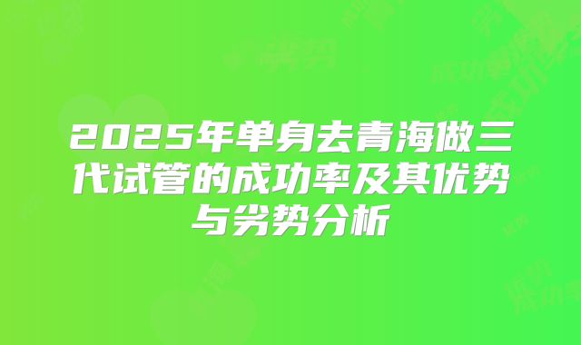 2025年单身去青海做三代试管的成功率及其优势与劣势分析