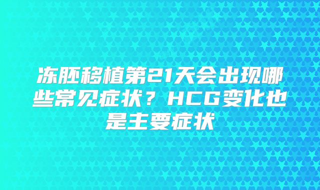 冻胚移植第21天会出现哪些常见症状？HCG变化也是主要症状