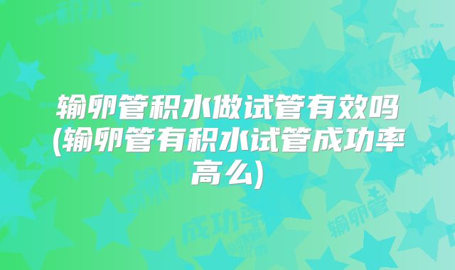 输卵管积水做试管有效吗(输卵管有积水试管成功率高么)