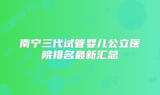南宁三代试管婴儿公立医院排名最新汇总