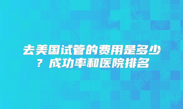 去美国试管的费用是多少？成功率和医院排名