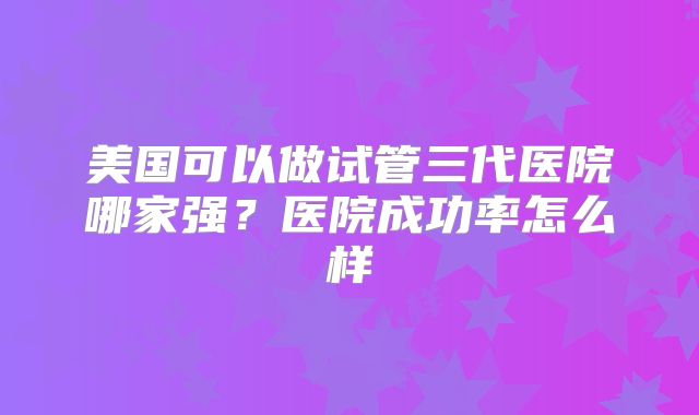 美国可以做试管三代医院哪家强？医院成功率怎么样