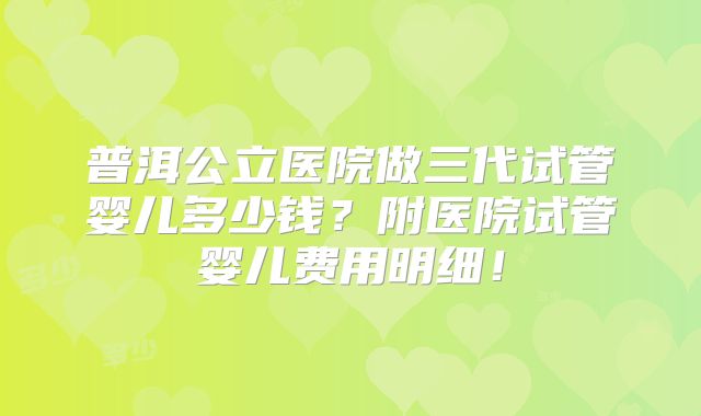 普洱公立医院做三代试管婴儿多少钱?附医院试管婴儿费用明细!