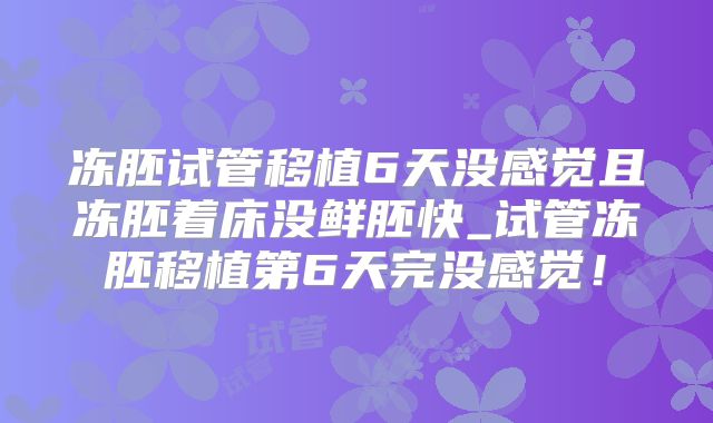 冻胚试管移植6天没感觉且冻胚着床没鲜胚快_试管冻胚移植第6天完没感觉！