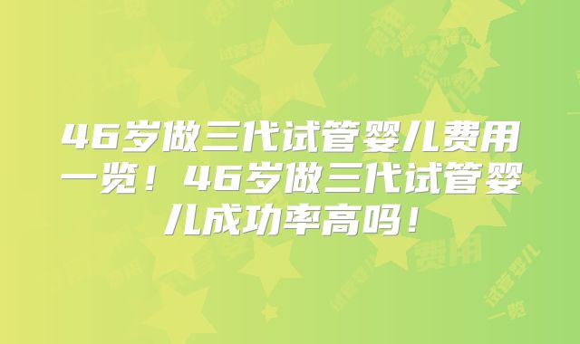 46岁做三代试管婴儿费用一览！46岁做三代试管婴儿成功率高吗！