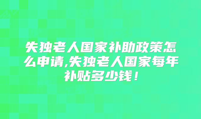失独老人国家补助政策怎么申请,失独老人国家每年补贴多少钱！