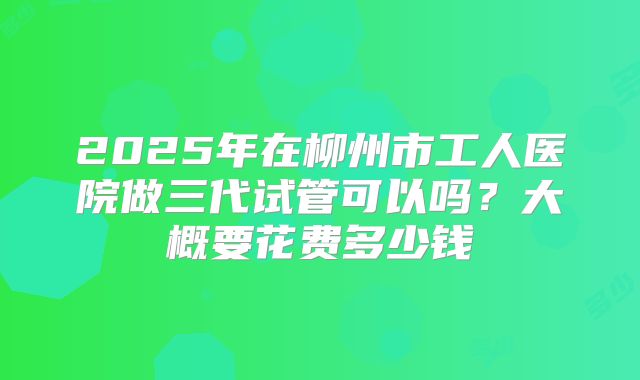 2025年在柳州市工人医院做三代试管可以吗？大概要花费多少钱