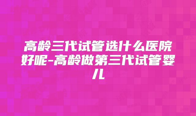 高龄三代试管选什么医院好呢-高龄做第三代试管婴儿