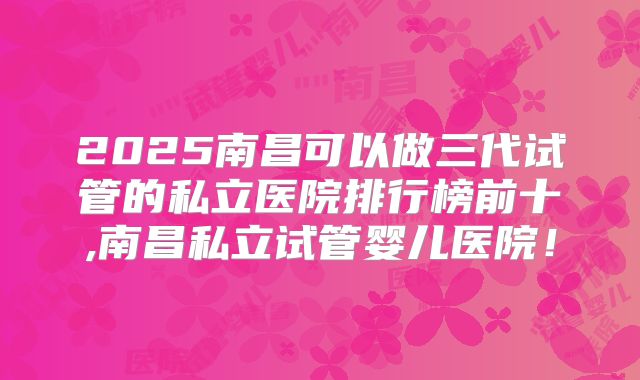 2025南昌可以做三代试管的私立医院排行榜前十,南昌私立试管婴儿医院！