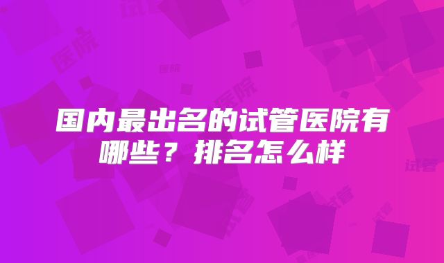 国内最出名的试管医院有哪些?排名怎么样