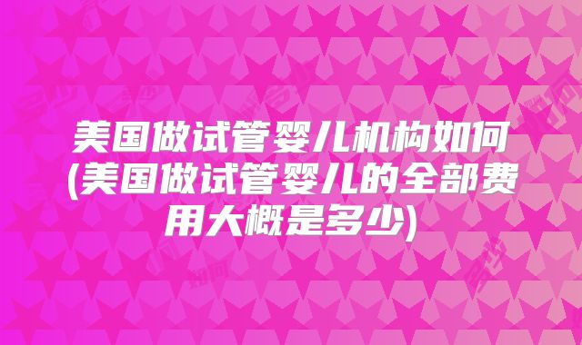 美国做试管婴儿机构如何(美国做试管婴儿的全部费用大概是多少)