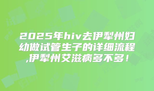 2025年hiv去伊犁州妇幼做试管生子的详细流程,伊犁州艾滋病多不多！
