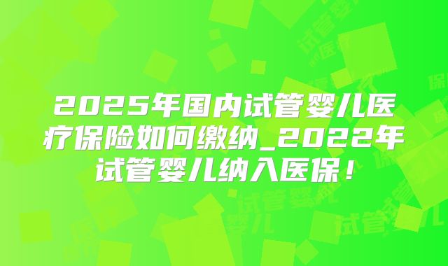 2025年国内试管婴儿医疗保险如何缴纳_2022年试管婴儿纳入医保！