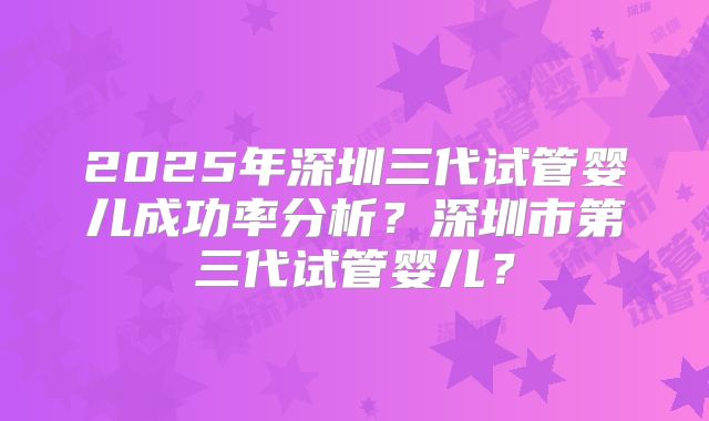 2025年深圳三代试管婴儿成功率分析？深圳市第三代试管婴儿？