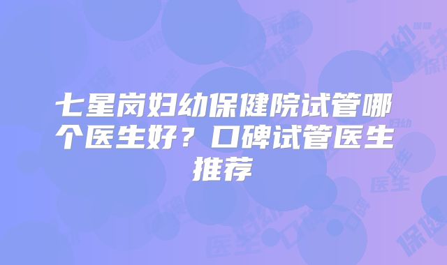 七星岗妇幼保健院试管哪个医生好？口碑试管医生推荐