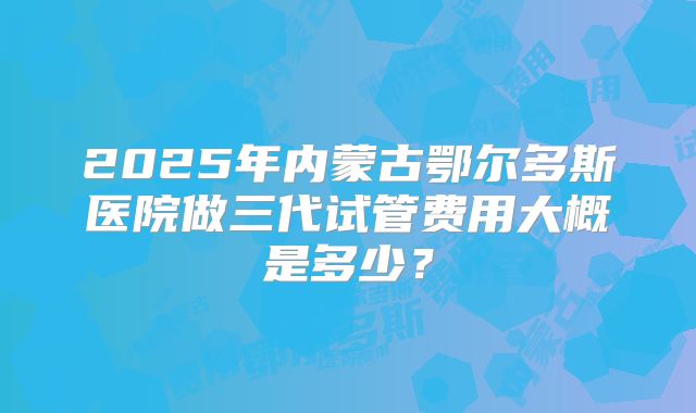 2025年内蒙古鄂尔多斯医院做三代试管费用大概是多少？