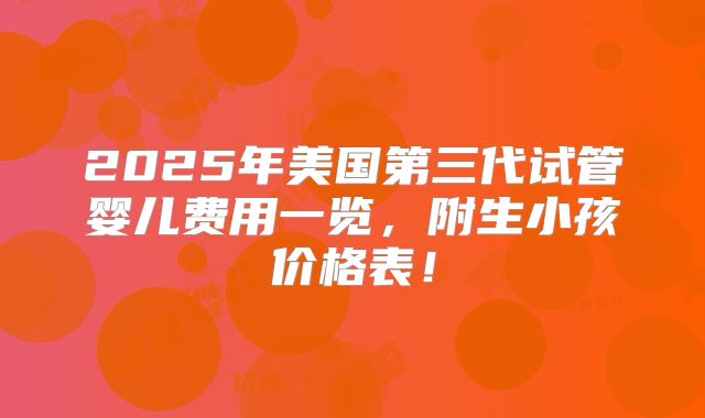 2025年美国第三代试管婴儿费用一览，附生小孩价格表！