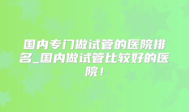 国内专门做试管的医院排名_国内做试管比较好的医院！