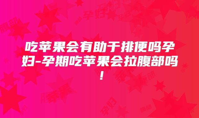 吃苹果会有助于排便吗孕妇-孕期吃苹果会拉腹部吗!