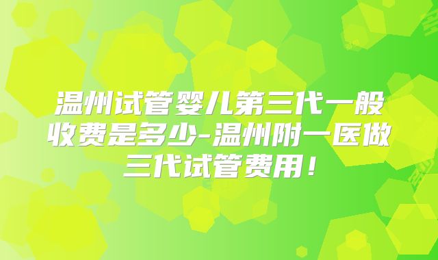 温州试管婴儿第三代一般收费是多少-温州附一医做三代试管费用！