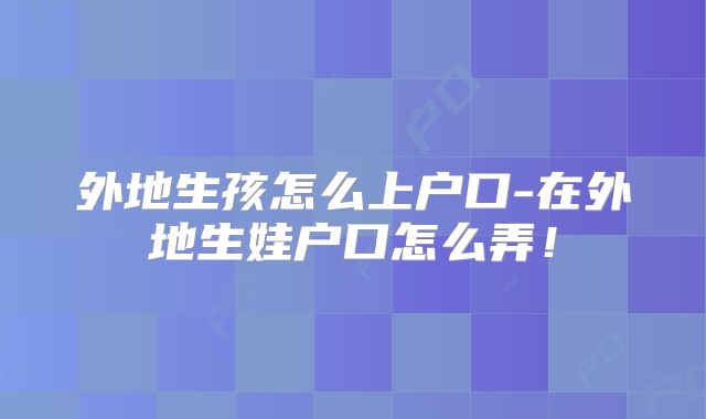 外地生孩怎么上户口-在外地生娃户口怎么弄!
