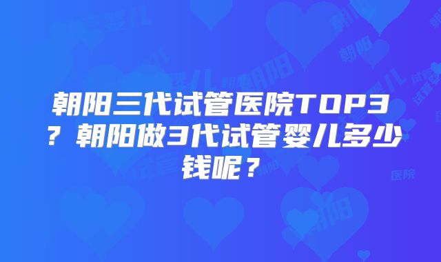 朝阳三代试管医院TOP3？朝阳做3代试管婴儿多少钱呢？