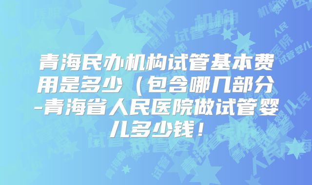 青海民办机构试管基本费用是多少(包含哪几部分-青海省人民医院做试管婴儿多少钱!