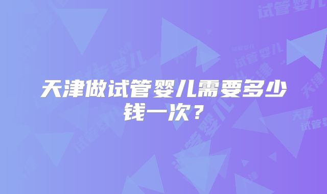 天津做试管婴儿需要多少钱一次？