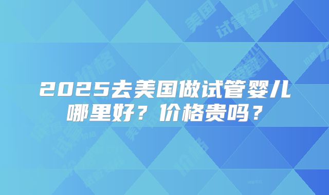 2025去美国做试管婴儿哪里好？价格贵吗？