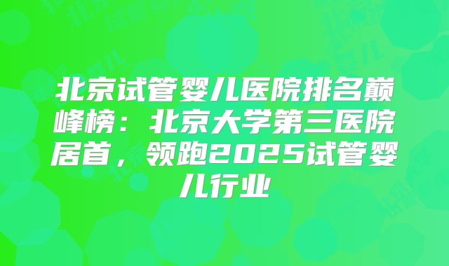 北京试管婴儿医院排名巅峰榜：北京大学第三医院居首，领跑2025试管婴儿行业