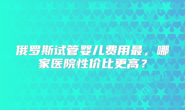 俄罗斯试管婴儿费用最，哪家医院性价比更高？