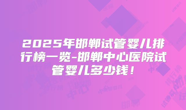2025年邯郸试管婴儿排行榜一览-邯郸中心医院试管婴儿多少钱!