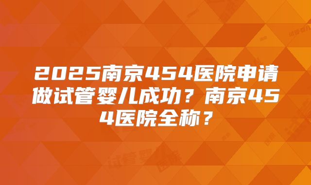 2025南京454医院申请做试管婴儿成功？南京454医院全称？