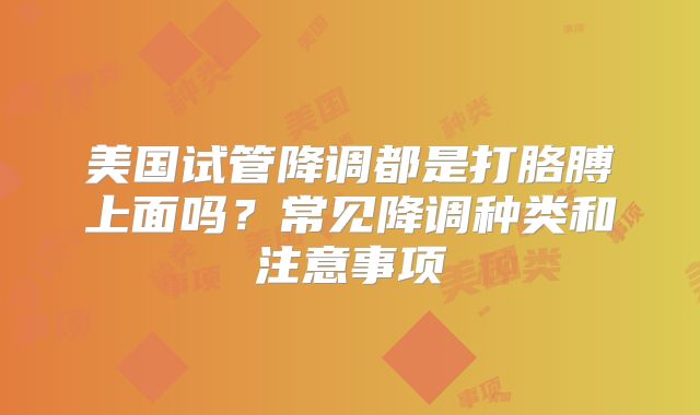 美国试管降调都是打胳膊上面吗？常见降调种类和注意事项