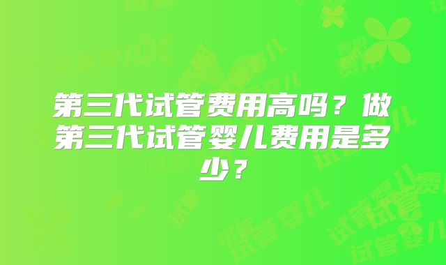 第三代试管费用高吗？做第三代试管婴儿费用是多少？