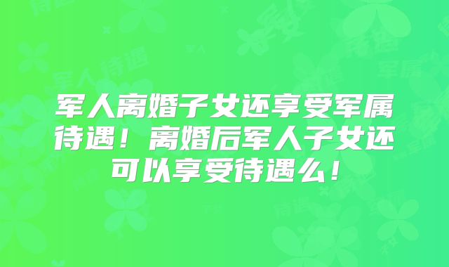 军人离婚子女还享受军属待遇！离婚后军人子女还可以享受待遇么！