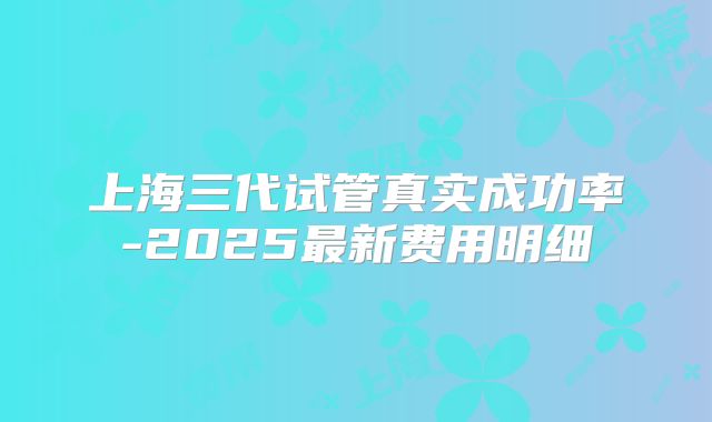 上海三代试管真实成功率-2025最新费用明细