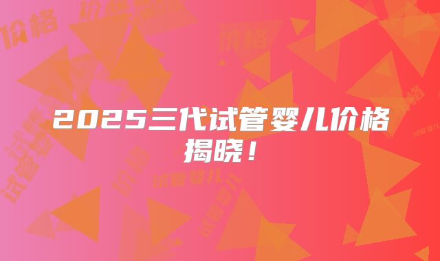 2025三代试管婴儿价格揭晓！