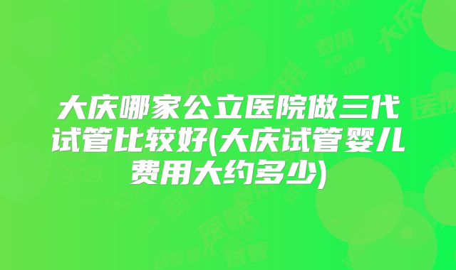 大庆哪家公立医院做三代试管比较好(大庆试管婴儿费用大约多少)