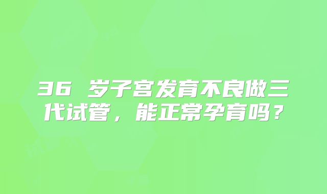 36 岁子宫发育不良做三代试管，能正常孕育吗？