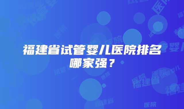 福建省试管婴儿医院排名哪家强?