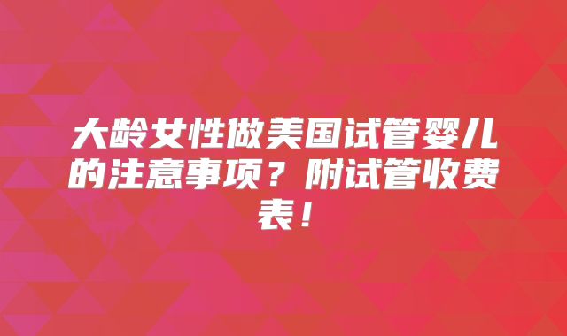 大龄女性做美国试管婴儿的注意事项?附试管收费表!