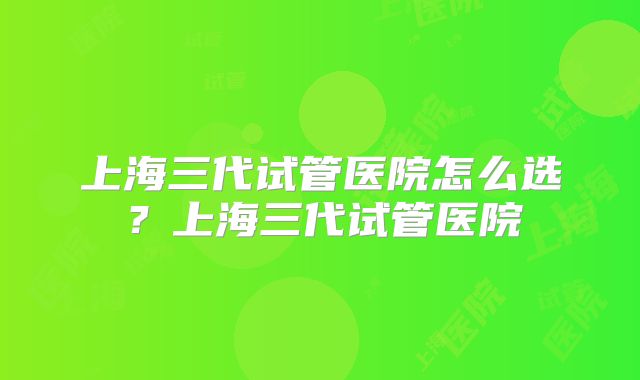 上海三代试管医院怎么选？上海三代试管医院
