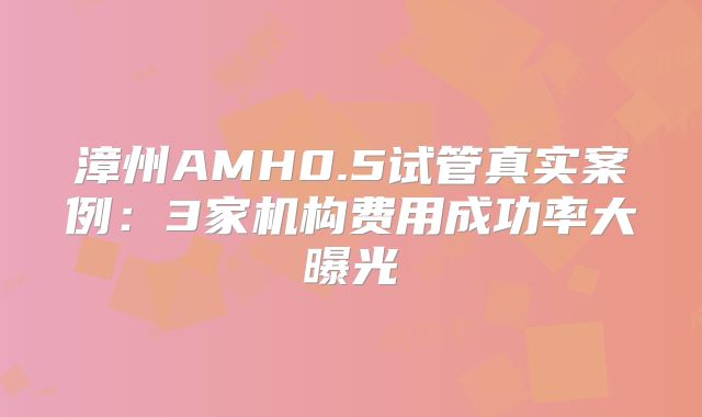 漳州AMH0.5试管真实案例：3家机构费用成功率大曝光