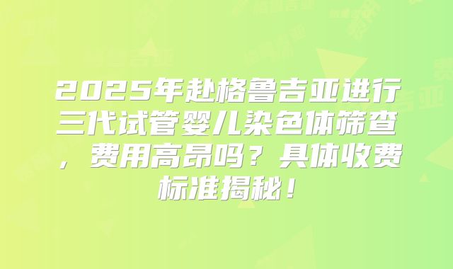 2025年赴格鲁吉亚进行三代试管婴儿染色体筛查，费用高昂吗？具体收费标准揭秘！