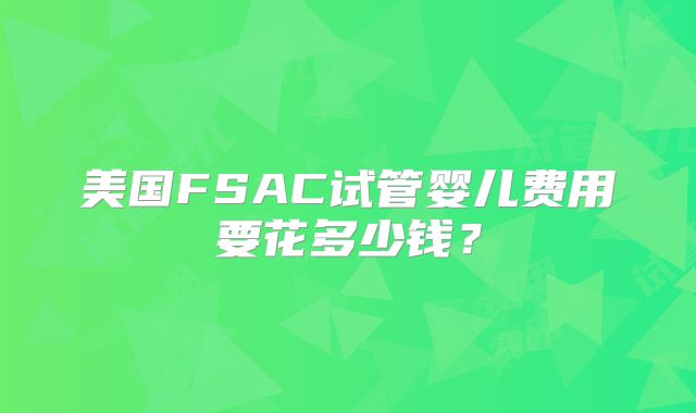美国FSAC试管婴儿费用要花多少钱?