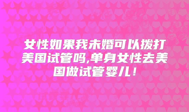 女性如果我未婚可以拨打美国试管吗,单身女性去美国做试管婴儿！