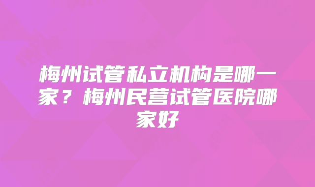 梅州试管私立机构是哪一家？梅州民营试管医院哪家好