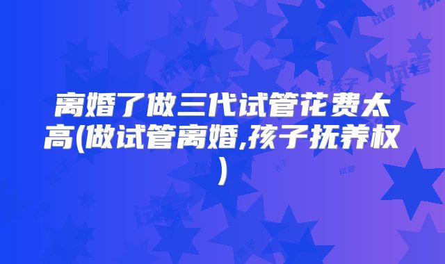 离婚了做三代试管花费太高(做试管离婚,孩子抚养权)