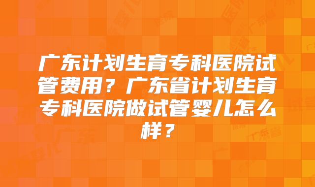 广东计划生育专科医院试管费用？广东省计划生育专科医院做试管婴儿怎么样？